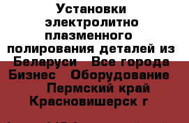 Установки электролитно-плазменного  полирования деталей из Беларуси - Все города Бизнес » Оборудование   . Пермский край,Красновишерск г.